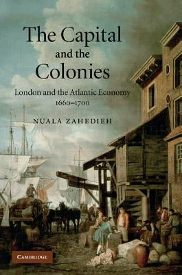 The Capital and the Colonies: London and the Atlantic Economy 1660-1700 by Zahedieh, Nuala