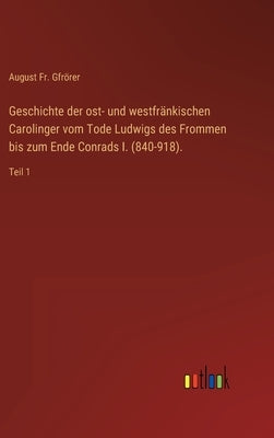 Geschichte der ost- und westfränkischen Carolinger vom Tode Ludwigs des Frommen bis zum Ende Conrads I. (840-918).: Teil 1 by Gfrörer, August