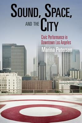Sound, Space, and the City: Civic Performance in Downtown Los Angeles by Peterson, Marina