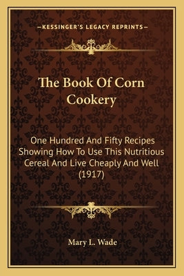 The Book Of Corn Cookery: One Hundred And Fifty Recipes Showing How To Use This Nutritious Cereal And Live Cheaply And Well (1917) by Wade, Mary L.