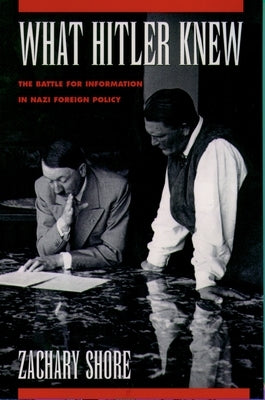 What Hitler Knew: The Battle for Information in Nazi Foreign Policy by Shore, Zachary