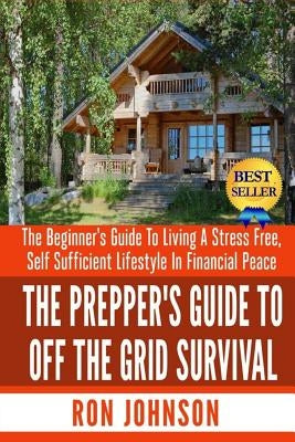 The Prepper's Guide To Off the Grid Survival: The Beginner's Guide To Living the Self Sufficient Lifestyle In Financial Peace by Johnson, Ron