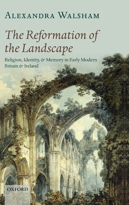 The Reformation of the Landscape: Religion, Identity, and Memory in Early Modern Britain and Ireland by Walsham, Alexandra