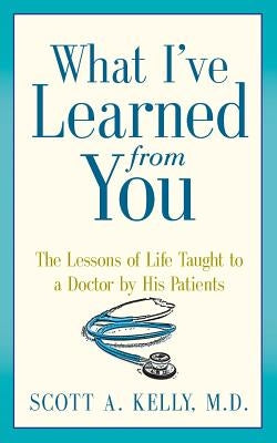What I've Learned from You: The Lessons of Life Taught to a Doctor by His Patients by Kelly, Scott