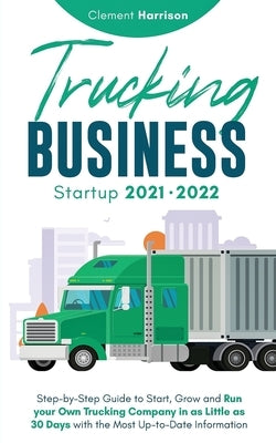 Trucking Business Startup 2021-2022: Step-by-Step Guide to Start, Grow and Run your Own Trucking Company in as Little as 30 Days with the Most Up-to-D by Harrison, Clement