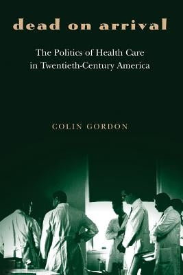 Dead on Arrival: The Politics of Health Care in Twentieth-Century America by Gordon, Colin