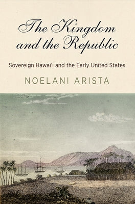 The Kingdom and the Republic: Sovereign Hawaiʻi and the Early United States by Arista, Noelani