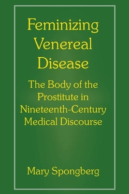 Feminizing Venereal Disease: The Body of the Prostitute in Nineteenth-Century Medical Discourse by Spongberg, Mary
