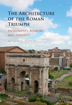 The Architecture of the Roman Triumph: Monuments, Memory, and Identity by Popkin, Maggie L.