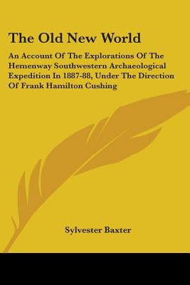 The Old New World: An Account Of The Explorations Of The Hemenway Southwestern Archaeological Expedition In 1887-88, Under The Direction by Baxter, Sylvester