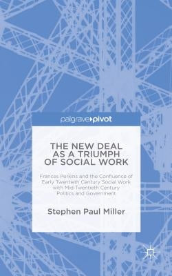 The New Deal as a Triumph of Social Work: Frances Perkins and the Confluence of Early Twentieth Century Social Work with Mid-Twentieth Century Politic by Miller, S.