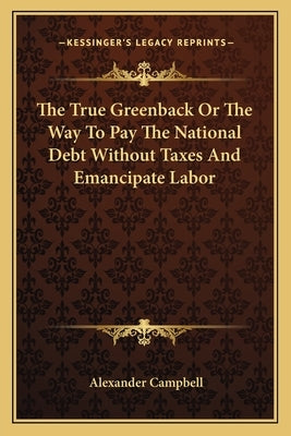 The True Greenback or the Way to Pay the National Debt Without Taxes and Emancipate Labor by Campbell, Alexander