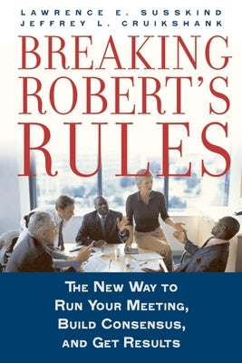 Breaking Robert's Rules: The New Way to Run Your Meeting, Build Consensus, and Get Results by Susskind, Lawrence E.