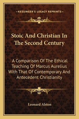 Stoic and Christian in the Second Century: A Comparison of the Ethical Teaching of Marcus Aurelius with That of Contemporary and Antecedent Christiani by Alston, Leonard