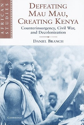 Defeating Mau Mau, Creating Kenya: Counterinsurgency, Civil War, and Decolonization by Branch, Daniel