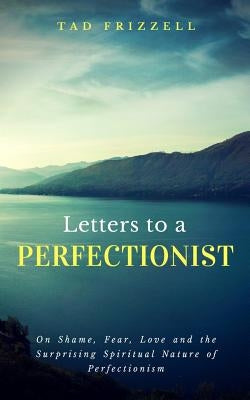 Letters to a Perfectionist: On Shame, Fear, Love, and the Surprising Spiritual Nature of Perfectionism by Frizzell, Tad