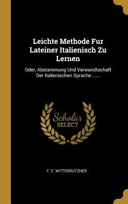 Leichte Methode Fur Lateiner Italienisch Zu Lernen: Oder, Abstammung Und Verwandtschaft Der Italienischen Sprache ...... by Witterrutzner, F. C.