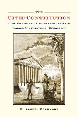 The Civic Constitution: Civic Visions and Struggles in the Path Toward Constitutional Democracy by Beaumont, Elizabeth