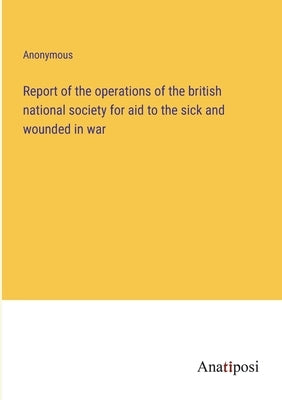 Report of the operations of the british national society for aid to the sick and wounded in war by Anonymous