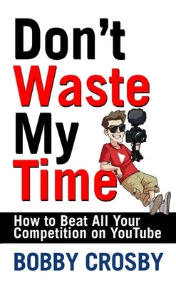 Don't Waste My Time: How to Beat All Your Competition on Youtube by Crosby, Bobby