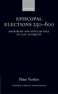 Episcopal Elections 250-600: Hierarchy and Popular Will in Late Antiquity by Norton, Peter