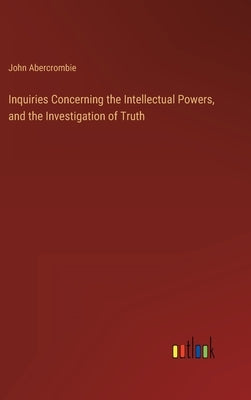 Inquiries Concerning the Intellectual Powers, and the Investigation of Truth by Abercrombie, John