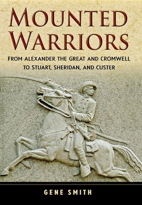 Mounted Warriors: From Alexander the Great and Cromwell to Stuart, Sheridan, and Custer by Smith, Gene