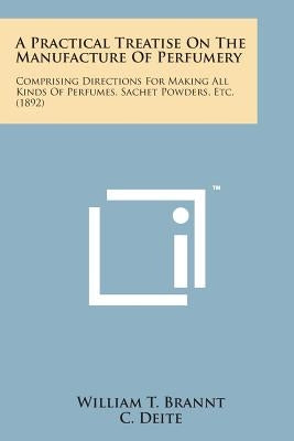 A Practical Treatise on the Manufacture of Perfumery: Comprising Directions for Making All Kinds of Perfumes, Sachet Powders, Etc. (1892) by Brannt, William T.