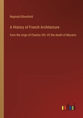 A History of French Architecture: from the reign of Charles VIII. till the death of Mazarin by Blomfield, Reginald