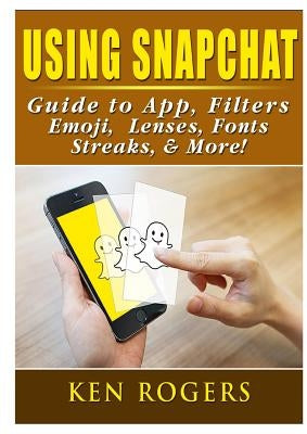 Using Snapchat Guide to App, Filters, Emoji, Lenses, Font, Streaks, & More! by Rogers, Ken