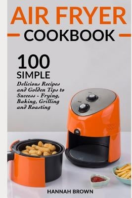 Air Fryer Cookbook: 100 Simple Delicious Recipes and Golden Tips to Success - Frying, Baking, Grilling and Roasting by Brown, Hannah