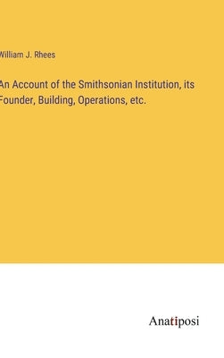 An Account of the Smithsonian Institution, its Founder, Building, Operations, etc. by Rhees, William J.