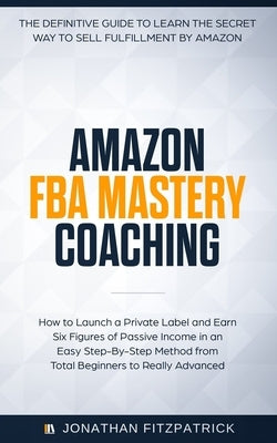 Amazon FBA Mastery Coaching: The Definitive Guide to Sell Fulfillment By Amazon: How To Launch A Private Label and Earn Six Figures of Passive Inco by Fitzpatrick, Jonathan