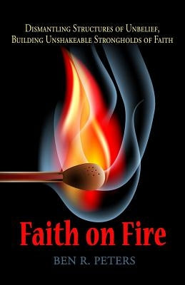 Faith on Fire: Dismantling Structures of Unbelief, Building Unshakeable Strongholds of Faith by Peters, Ben R.