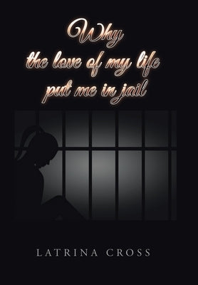 Why the Love of My Life Put Me in Jail by Cross, Latrina