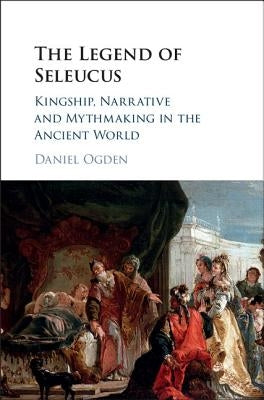 The Legend of Seleucus: Kingship, Narrative and Mythmaking in the Ancient World by Ogden, Daniel