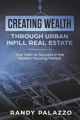 Creating Wealth Through Urban Infill Real Estate: Your Path to Success in the Modern Market by Palazzo, Randy