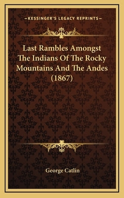 Last Rambles Amongst the Indians of the Rocky Mountains and the Andes (1867) by Catlin, George
