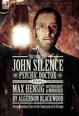 The Complete John Silence: Psychic Doctor Plus Max Hensig: Bacteriologist and Murderer: Seven Haunting Tales of the Supernatural & Strange by Blackwood, Algernon