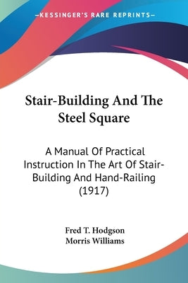 Stair-Building And The Steel Square: A Manual Of Practical Instruction In The Art Of Stair-Building And Hand-Railing (1917) by Hodgson, Fred T.