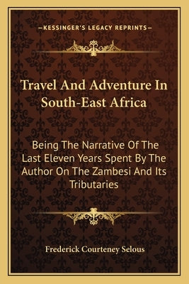 Travel and Adventure in South-East Africa: Being the Narrative of the Last Eleven Years Spent by the Author on the Zambesi and Its Tributaries by Selous, Frederick Courteney