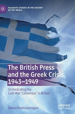 The British Press and the Greek Crisis, 1943-1949: Orchestrating the Cold-War 'Consensus' in Britain by Koutsopanagou, Gioula