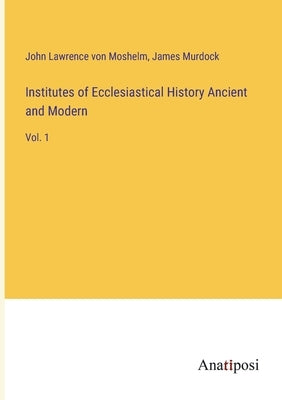 Institutes of Ecclesiastical History Ancient and Modern: Vol. 1 by Moshelm, John Lawrence Von