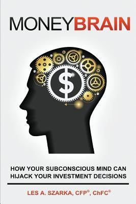 Money Brain: How Your Subconscious Mind Can Hijack Your Investment Decisions by Szarka, Les