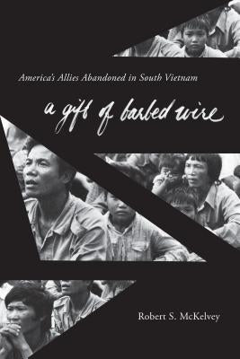 A Gift of Barbed Wire: America's Allies Abandoned in South Vietnam by McKelvey, Robert S.