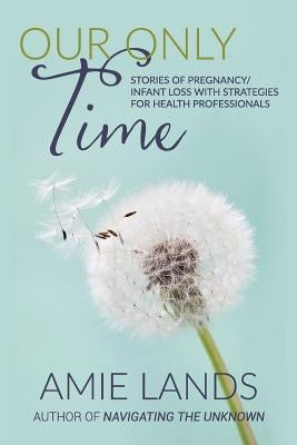 Our Only Time: Stories of Pregnancy/Infant Loss with Strategies for Health Professionals by Lands, Amie