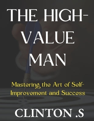 The High-Value Man: Mastering the Art of Self-Improvement and Success by Clinton S