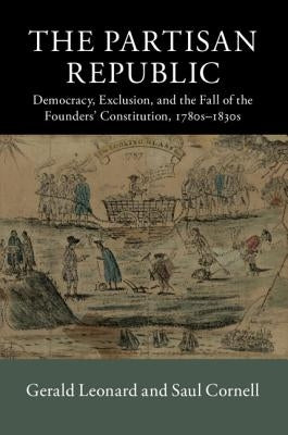 The Partisan Republic: Democracy, Exclusion, and the Fall of the Founders' Constitution, 1780s-1830s by Leonard, Gerald