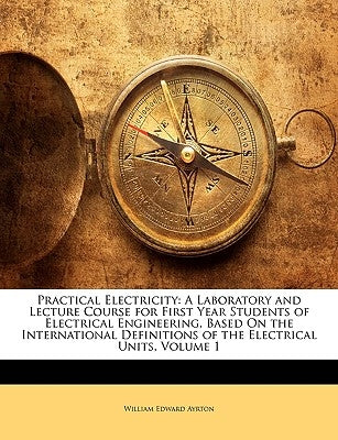 Practical Electricity: A Laboratory and Lecture Course for First Year Students of Electrical Engineering, Based On the International Definiti by Ayrton, William Edward