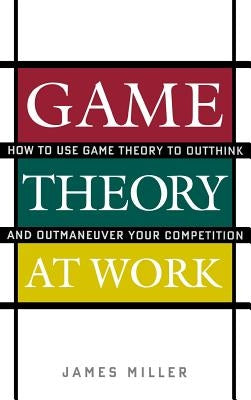 Game Theory at Work: How to Use Game Theory to Outthink and Outmaneuver Your Competition by Miller, James